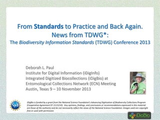 From Standards to Practice and Back Again.
News from TDWG*:
The Biodiversity Information Standards (TDWG) Conference 2013

Deborah L. Paul
Institute for Digital Information (iDigInfo)
Integrated Digitized Biocollections (iDigBio) at
Entomological Collections Network (ECN) Meeting
Austin, Texas 9 – 10 November 2013
iDigBio is funded by a grant from the National Science Foundation’s Advancing Digitization of Biodiversity Collections Program
(Cooperative Agreement EF-1115210). Any opinions, findings, and conclusions or recommendations expressed in this material
are those of the author(s) and do not necessarily reflect the views of the National Science Foundation. Images used are copyright
free or used with permission.

 