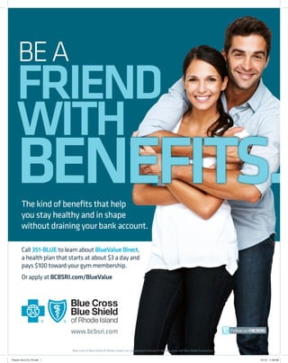 BE A

FRIEND
WITH

BENEFITS.
The kind of benefits that help
you stay healthy and in shape
without draining your bank account.
Call 351-BLUE to learn about BlueValue Direct,
a health plan that starts at about $3 a day and
pays $100 toward your gym membership.
Or apply at BCBSRI.com/BlueValue

Follow us @BCBSRI

Blue Cross & Blue Shield of Rhode Island is an independent licensee of the Blue Cross and Blue Shield Association.
Friends 10x12.75_FA.indd 1

5/1/12 11:08 AM

 