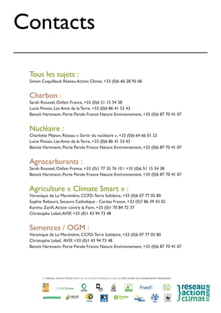 Contacts
Tous les sujets :
Simon Coquillaud, Réseau Action Climat, +33 (0)6 66 28 95 06
Charbon :
Sarah Roussel, Oxfam France, +33 (0)6 51 15 54 38
Lucie Pinson, Les Amis de la Terre, +33 (0)6 86 41 53 43
Benoit Hartmann, Porte Parole France Nature Environnement, +33 (0)6 87 70 41 07
Nucléaire :
Charlotte Mijeon, Réseau « Sortir du nucléaire », +33 (0)6 64 66 01 23
Lucie Pinson, Les Amis de la Terre, +33 (0)6 86 41 53 43
Benoit Hartmann, Porte Parole France Nature Environnement, +33 (0)6 87 70 41 07
Agrocarburants :
Sarah Roussel, Oxfam France, +33 (0)1 77 35 76 10 / +33 (0)6 51 15 54 38
Benoit Hartmann, Porte Parole France Nature Environnement, +33 (0)6 87 70 41 07
Agriculture « Climate Smart » :
Véronique de La Martinière, CCFD-Terre Solidaire, +33 (0)6 07 77 05 80
Sophie Rebours, Secours Catholique - Caritas France, +33 (0)7 86 39 43 02
Karima Zanifi,Action contre la Faim, +33 (0)1 70 84 72 37
Christophe Lebel,AVSF, +33 (0)1 43 94 73 48
Semences / OGM :
Véronique de La Martinière, CCFD-Terre Solidaire, +33 (0)6 07 77 05 80
Christophe Lebel, AVSF, +33 (0)1 43 94 73 48
Benoit Hartmann, Porte Parole France Nature Environnement, +33 (0)6 87 70 41 07
 