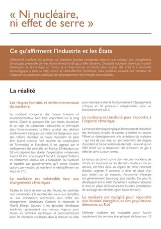 « Ni nucléaire,
ni effet de serre »
Ce qu’affirment l’industrie et les États
L’électricité nucléaire est promue par certaines grandes entreprises comme une solution aux changements
climatiques, présentée comme moins émettrice de gaz à effet de serre. L’industrie nucléaire s’évertue à vouloir
développer sa technologie en France et à l’international, en faisant valoir auprès des États la « neutralité
technologique » dans la lutte contre le réchauffement climatique. Cela constitue souvent une tentative de
s’opposer aux politiques publiques de développement des énergies renouvelables.
Les risques humains et environnementaux
du nucléaire
Le nucléaire comporte des risques humains et
environnementaux bien trop importants sur le long
terme. Outre la pollution liée aux mines d’uranium
et au rejet de substances radioactives et chimiques
dans l’environnement, la filière produit des déchets
extrêmement toxiques, qui resteront dangereux pour
des millions d’années. Le risque d’accident ne peut
être écarté, comme l’ont montré les catastrophes
de Tchernobyl et Fukushima. Il est aggravé par le
vieillissement des centrales :en France,33 réacteurs sur
58 ont dépassé leur durée d’exploitation initialement
fixée à 30 ans.Le 5e rapport du GIEC souligne d’ailleurs
les problèmes sérieux liés à l’utilisation du nucléaire
et rappelle aux gouvernements qu’il existe d’autres
options permettant de maintenir le réchauffement en
deçà de 2°C.
Le nucléaire est vulnérable face aux
changements climatiques
Situées en bord de mer ou des fleuves, les centrales
sont vulnérables à la montée des eaux, aux tempêtes
ou aux inondations, accentuées sous l’effet des
changements climatiques. Comme le reconnaît le
World Energy Council, « les épisodes climatiques
extrêmes représentent une menace majeure pour
toutes les centrales électriques et particulièrement
pour les réacteurs nucléaires, dans la mesure où elles
pourraient perturber le fonctionnement d’équipements
critiques et de processus indispensables pour un
fonctionnement sûr ».
Le nucléaire est inadapté pour répondre à
l’urgence climatique
Lamenaceclimatiqueimpliquedesmoyensderéduction
des émissions simples et rapides à mettre en œuvre.
Même un développement très ambitieux du nucléaire
– qui irait de pair avec un accroissement des risques
d’accident et l’accumulation de déchets – n’aurait qu’un
effet limité sur la diminution des émissions de gaz à
effet de serre à court terme.
Le temps de construction d’un réacteur nucléaire, de
10 ans en moyenne sur les derniers réacteurs mis en
service, est hors délai au regard de cette nécessité
d’action urgente. A contrario, la mise en place d’un
parc éolien ou de mesures d’économie d’énergie
est généralement beaucoup plus rapides. De plus, le
développement ex nihilo d’une filière nucléaire nécessite
la mise en place d’infrastructures lourdes (installations
de stockage des déchets, lignes haute tension).
Le nucléaire est inadapté pour répondre
aux besoins énergétiques des populations
démunies au Sud
L’énergie nucléaire est inadaptée pour fournir
rapidement des services énergétiques de base aux 1,3
La réalité
 