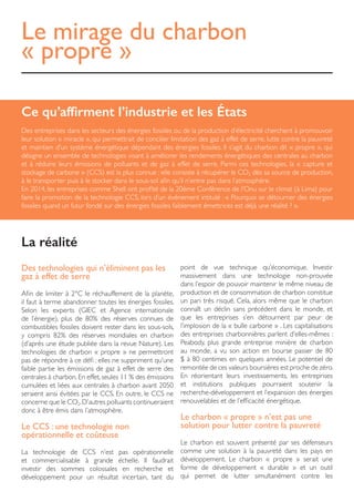 Le mirage du charbon
« propre »
Ce qu’affirment l’industrie et les États
Des entreprises dans les secteurs des énergies fossiles ou de la production d’électricité cherchent à promouvoir
leur solution « miracle », qui permettrait de concilier limitation des gaz à effet de serre, lutte contre la pauvreté
et maintien d’un système énergétique dépendant des énergies fossiles. Il s’agit du charbon dit « propre », qui
désigne un ensemble de technologies visant à améliorer les rendements énergétiques des centrales au charbon
et à réduire leurs émissions de polluants et de gaz à effet de serre. Parmi ces technologies, la « capture et
stockage de carbone » (CCS) est la plus connue : elle consiste à récupérer le CO2 dès sa source de production,
à le transporter puis à le stocker dans le sous-sol afin qu’il n’entre pas dans l’atmosphère.
En 2014, les entreprises comme Shell ont profité de la 20ème Conférence de l’Onu sur le climat (à Lima) pour
faire la promotion de la technologie CCS, lors d’un événement intitulé : « Pourquoi se détourner des énergies
fossiles quand un futur fondé sur des énergies fossiles faiblement émettrices est déjà une réalité ? ».
Des technologies qui n’éliminent pas les
gaz à effet de serre
Afin de limiter à 2°C le réchauffement de la planète,
il faut à terme abandonner toutes les énergies fossiles.
Selon les experts (GIEC et Agence internationale
de l’énergie), plus de 80% des réserves connues de
combustibles fossiles doivent rester dans les sous-sols,
y compris 82% des réserves mondiales en charbon
(d’après une étude publiée dans la revue Nature). Les
technologies de charbon « propre » ne permettront
pas de répondre à ce défi : elles ne suppriment qu’une
faible partie les émissions de gaz à effet de serre des
centrales à charbon. En effet, seules 11 % des émissions
cumulées et liées aux centrales à charbon avant 2050
seraient ainsi évitées par le CCS. En outre, le CCS ne
concerne que le CO2.D’autres polluants continueraient
donc à être émis dans l’atmosphère.
Le CCS : une technologie non
opérationnelle et coûteuse
La technologie de CCS n’est pas opérationnelle
et commercialisable à grande échelle. Il faudrait
investir des sommes colossales en recherche et
développement pour un résultat incertain, tant du
point de vue technique qu’économique. Investir
massivement dans une technologie non-prouvée
dans l’espoir de pouvoir maintenir le même niveau de
production et de consommation de charbon constitue
un pari très risqué. Cela, alors même que le charbon
connaît un déclin sans précédent dans le monde, et
que les entreprises s’en détournent par peur de
l’implosion de la « bulle carbone » . Les capitalisations
des entreprises charbonnières parlent d’elles-mêmes :
Peabody, plus grande entreprise minière de charbon
au monde, a vu son action en bourse passer de 80
$ à 80 centimes en quelques années. Le potentiel de
remontée de ces valeurs boursières est proche de zéro.
En réorientant leurs investissements, les entreprises
et institutions publiques pourraient soutenir la
recherche-développement et l’expansion des énergies
renouvelables et de l’efficacité énergétique.
Le charbon « propre » n’est pas une
solution pour lutter contre la pauvreté
Le charbon est souvent présenté par ses défenseurs
comme une solution à la pauvreté dans les pays en
développement. Le charbon « propre » serait une
forme de développement « durable » et un outil
qui permet de lutter simultanément contre les
La réalité
 