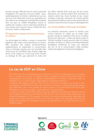 émissions de gaz à effet de serre et contre la pauvreté
énergétique. Cet argument n’est pas tenable : quasi-
systématiquement, le charbon (subventionné, qui plus
est) fournit de l’électricité surtout aux populations les
plus aisées et aux entreprises multinationales localisées
dans ces pays. Le modèle énergétique associé au
charbon dit « propre » est en outre trop centralisé et
trop coûteux pour favoriser l’accès à l’électricité dans
les zones rurales ou défavorisées.
D’importants risques environnementaux
et sociaux
Les technologies de charbon « propre » comportent
également des risques environnementaux et sociaux.
Elles entraînent des impacts environnementaux
supplémentaires en augmentant la consommation
d’eau et d’énergie, requises pour ces procédés. Elles
entrent aussi en compétition avec d’autres usages des
terres. Et les risques sur le très long terme associés
au stockage de CO2, gaz asphyxiant et acide, sont
loin d’être maîtrisés. Enfin, quel que soit leur niveau
d’émissions, ces centrales doivent être alimentées en
charbon, extrait des mines. Au-delà de leur impact
climatique important, l’extraction de charbon génère
de très graves problèmes sociaux,environnementaux et
sanitaires,notamment dans les pays en développement.
Les renouvelables créent plus d’emplois
Les industries extractives, comme le charbon, sont
surtout intensives en capital, pas en travail, selon
plusieurs études, et seulement entre 0,5 et 2 emplois
directs sont créés pour 1 millions de dollars investis. À
l’échelle mondiale, le solaire pourrait créer 6,3 millions
d’emplois, etl’éolien2,1millions.Unemeilleureefficacité
énergétique entraînerait en outre une réduction
des prix et de la consommation. Cette transition
renforcerait également l’autonomie énergétique.
Le cas de EDF en Chine
EDF justifie ses choix d’investissement dans la recherche sur le CCS en expliquant que : « La transition
vers un modèle sans charbon et énergies fossiles va prendre du temps, (donc) EDF soutient le
développement de techniques qui réduisent substantiellement les émissions, notamment celles qui
réduisent le CO2, l’un des principaux responsables du changement climatique. ».
L’entreprise EDF, détenue à 84% par l’État français, va construire et exploiter une centrale « ultra-
supercritique » de 2000 MW en Chine, dans la province du Guangxi. Ce type de technologies produit
plus d’électricité à partir d’une quantité de charbon donnée. Sur son site internet, EDF met en avant
l’efficacité de ce type de centrales à « haut rendement moins polluantes ».
Le projet en question, estimé à 900 millions d’euros, sera réalisé en partenariat avec l’électricien chinois
China Datang Corporation et EDF détiendra 49% des parts de la centrale. Cette centrale aura une
efficacité énergétique de 43% comparée à 35% pour une centrale conventionnelle. Néanmoins, elle
restera deux fois plus émettrice de CO2 qu’une centrale au gaz, et bien davantage encore que les
énergies renouvelables qui représentent pourtant un potentiel énorme en Chine et dont le coût a
fortement baissé.
Signataires
 