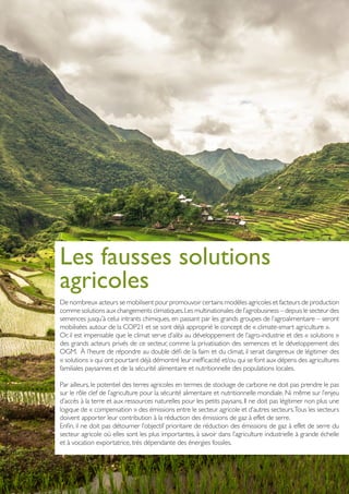 Les fausses solutions
agricoles
De nombreux acteurs se mobilisent pour promouvoir certains modèles agricoles et facteurs de production
comme solutions aux changements climatiques.Les multinationales de l’agrobusiness – depuis le secteur des
semences jusqu’à celui intrants chimiques, en passant par les grands groupes de l’agroalimentaire – seront
mobilisées autour de la COP21 et se sont déjà approprié le concept de « climate-smart agriculture ».
Or, il est impensable que le climat serve d’alibi au développement de l’agro-industrie et des « solutions »
des grands acteurs privés de ce secteur, comme la privatisation des semences et le développement des
OGM. À l’heure de répondre au double défi de la faim et du climat, il serait dangereux de légitimer des
« solutions » qui ont pourtant déjà démontré leur inefficacité et/ou qui se font aux dépens des agricultures
familiales paysannes et de la sécurité alimentaire et nutritionnelle des populations locales.
Par ailleurs, le potentiel des terres agricoles en termes de stockage de carbone ne doit pas prendre le pas
sur le rôle clef de l’agriculture pour la sécurité alimentaire et nutritionnelle mondiale. Ni même sur l’enjeu
d’accès à la terre et aux ressources naturelles pour les petits paysans. Il ne doit pas légitimer non plus une
logique de « compensation » des émissions entre le secteur agricole et d’autres secteurs.Tous les secteurs
doivent apporter leur contribution à la réduction des émissions de gaz à effet de serre.
Enfin, il ne doit pas détourner l’objectif prioritaire de réduction des émissions de gaz à effet de serre du
secteur agricole où elles sont les plus importantes, à savoir dans l’agriculture industrielle à grande échelle
et à vocation exportatrice, très dépendante des énergies fossiles.
PhotoCredit:CreativeCommonsAttribution-ShareAlike3.0Unported-Adi.simionov
 
