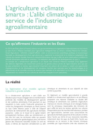 L’agriculture « climate
smart » : L’alibi climatique au
service de l’industrie
agroalimentaire
Ce qu’affirment l’industrie et les États
En 2014, des États (dont la France), acteurs non gouvernementaux et organisations internationales se sont réunis
au sein d’une « Alliance mondiale pour l’agriculture intelligente face au climat » (Global Alliance for Climate-
Smart Agriculture - GACSA). L’objectif affiché : créer un environnement scientifique, politique et économique
favorable au développement d’une agriculture qui « augmente la productivité et la résilience (adaptation) des
cultures de manière durable, favorise la réduction/élimination des gaz à effet de serre (atténuation), améliore la
sécurité alimentaire nationale et contribue à la réalisation des objectifs de développement du pays ».
Le concept de « climate-smart agriculture », sur lequel s’est construit l’Alliance mondiale (mais également
des alliances régionales), est notamment porté par les grands acteurs privés de l’agro-industrie, ainsi que par
les pays présentant un secteur agro-industriel important. Les acteurs de ce secteur y voient une opportunité
d’autopromotion et de développement de nouveaux marchés (par exemple pour les biotechnologies et la
pétrochimie) et de nouvelles sources de revenus (par exemple via la valorisation sur le marché du potentiel de
séquestration du carbone lié aux cultures de rente dans lesquels ils sont spécialisés).
La légitimation d’un modèle agricole
industriel à grande échelle
La « climate-smart agriculture » sert d’alibi aux
décideurs pour ne pas s’engager dans la transformation
profonde des modèles de développement agricole
et des systèmes alimentaires. C’est pourtant ce que
requièrent la lutte contre l’insécurité alimentaire et
contre les changements climatiques, au Nord comme
au Sud. Cette Alliance passe à côté de l’objectif
prioritaire de renforcement des agricultures familiales
paysannes : celles où le travail et le capital restent
principalement familiaux, celles qui entretiennent un
lien très fort avec les territoires, celles qui peuvent
porter une approche agroécologique, pour une bonne
gestion des ressources naturelles locales. Ce sont les
seules à mêmes de répondre véritablement au défi
climatique et alimentaire et aux objectifs de lutte
contre la pauvreté.
En légitimant un modèle agro-industriel à grande
échelle, la « climate-smart agriculture » et son Alliance
proposent une réponse inadaptée au double défi
climatique et alimentaire. Les systèmes d’agriculture
intensive en intrants chimiques et en énergies fossiles
sont les principaux responsables des émissions de
gaz à effet de serre du secteur agricole. Les cultures
d’exportation pour les marchés internationaux, portées
par l’agro-industrie, viennent aussi concurrencer les
agricultures familiales paysannes et les cultures vivrières
(pour l’accès aux terres et aux ressources naturelles,
notamment dans les pays du Sud). Enfin, l’accès aux
semences ou le recours à des intrants chimiques
contrôlés par l’agro-industrie crée des situations de
La réalité
 