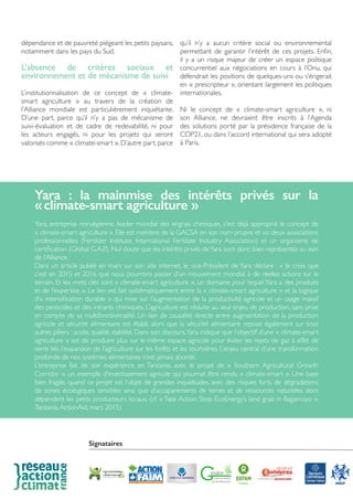dépendance et de pauvreté piégeant les petits paysans,
notamment dans les pays du Sud.
L’absence de critères sociaux et
environnement et de mécanisme de suivi
L’institutionnalisation de ce concept de « climate-
smart agriculture » au travers de la création de
l’Alliance mondiale est particulièrement inquiétante.
D’une part, parce qu’il n’y a pas de mécanisme de
suivi-évaluation et de cadre de redevabilité, ni pour
les acteurs engagés, ni pour les projets qui seront
valorisés comme « climate-smart ». D’autre part, parce
qu’il n’y a aucun critère social ou environnemental
permettant de garantir l’intérêt de ces projets. Enfin,
il y a un risque majeur de créer un espace politique
concurrentiel aux négociations en cours à l’Onu, qui
défendrait les positions de quelques-uns ou s’érigerait
en « prescripteur », orientant largement les politiques
internationales.
Ni le concept de « climate-smart agriculture », ni
son Alliance, ne devraient être inscrits à l’Agenda
des solutions porté par la présidence française de la
COP21, ou dans l’accord international qui sera adopté
à Paris.
Yara : la mainmise des intérêts privés sur la
« climate-smart agriculture »
Yara, entreprise norvégienne, leader mondial des engrais chimiques, s’est déjà approprié le concept de
« climate-smart agriculture ». Elle est membre de la GACSA en son nom propre et via deux associations
professionnelles (Fertilizer Institute, International Fertilizer Industry Association) et un organisme de
certification (Global G.A.P.). Nul doute que les intérêts privés deYara sont donc bien représentés au sein
de l’Alliance.
Dans un article publié en mars sur son site internet, le vice-Président de Yara déclare : « Je crois que
c’est en 2015 et 2016 que nous pourrons passer d’un mouvement mondial à de réelles actions sur le
terrain. Et les mots clés sont « climate-smart agriculture », un domaine pour lequel Yara a des produits
et de l’expertise ». Le lien est fait systématiquement entre la « climate-smart agriculture » et la logique
d’« intensification durable » qui mise sur l’augmentation de la productivité agricole et un usage massif
des pesticides et des intrants chimiques. L’agriculture est réduite au seul enjeu de production, sans prise
en compte de sa multifonctionnalité. Un lien de causalité directe entre augmentation de la production
agricole et sécurité alimentaire est établi, alors que la sécurité alimentaire repose également sur trois
autres piliers : accès, qualité, stabilité. Dans son discours,Yara indique que l’objectif d’une « climate-smart
agriculture » est de produire plus sur le même espace agricole pour éviter les rejets de gaz à effet de
serre liés l’expansion de l’agriculture sur les forêts et les tourbières. L’enjeu central d’une transformation
profonde de nos systèmes alimentaires n’est jamais abordé.
L’entreprise fait de son expérience en Tanzanie, avec le projet de « Southern Agricultural Growth
Corridor », un exemple d’investissement agricole qui pourrait être rendu « climate-smart ». Une base
bien fragile, quand ce projet est l’objet de grandes inquiétudes, avec des risques forts de dégradations
de zones écologiques sensibles ainsi que d’accaparements de terres et de ressources naturelles dont
dépendent les petits producteurs locaux. (cf. « Take Action: Stop EcoEnergy’s land grab in Bagamoyo »,
Tanzania,ActionAid, mars 2015).
Signataires
 