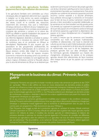 La vulnérabilité des agricultures familiales
paysannesfaceàlaprivatisationdessemences
Si les agricultures familiales sont vulnérables aux chocs
climatiques, elles ont également démontré leurs capacités
à s’adapter sur le long terme. Les savoirs endogènes
ont permis une adaptation in situ des semences depuis
des siècles. L’accès et le contrôle des ressources,
notamment des semences, mais aussi à l’information
climatique,demeure un élément clé pour l’adaptation aux
changements climatiques.Or,on constate une privatisation
croissante des semences, y compris via la culture des
OGM, qui affaiblit la capacité d’adaptation des paysans et
la lutte efficace contre les aléas climatiques.
Les réformes législatives destinées à privatiser le secteur
des semences, et à introduire les cultures OGM dans
de nombreux pays, et en particulier en Afrique se
démultiplient. Représentées le plus souvent par des
associations et des groupements professionnels, les
grandes entreprises multinationales de la semence ont
depuis plusieurs années déjà intégré les mécanismes
dédiés au secteur privé dans les espaces onusiens
(comme le « mécanisme de secteur privé » du comité sur
la sécurité alimentaire mondiale). Ce sont également des
acteurs majeurs d’initiatives comme la Nouvelle alliance
pour la sécurité alimentaire du G8 qui ne se destinent pas
seulement à promouvoir et financer des projets agricoles :
une de leur dimension spécifique est la mise en place d’un
environnement favorable aux investissements. Cela porte
préjudice aux systèmes de semences paysannes,pourtant
reconnus comme essentiel à la sécurité alimentaire.
Sous prétexte d’encourager la recherche et l’innovation
pour le bien de tous, le secteur semencier industriel est
parvenu à faire reconnaître la propriété intellectuelle sur
les semences et à en faire breveter une très grande partie.
Ces brevets, qui supposent le paiement d’une redevance
de la part des paysans et criminalisent la vente et l’échange
de semences paysannes, augmentent la dépendance des
paysans et le risque d’endettement lié à l’instabilité des
revenus agricoles.
En outre, à mesure que les semences sont brevetées,
concentrées aux mains de quelques multinationales,
modifiées et sélectionnées, c’est toute la diversité des
cultures qui est mise en péril.Cette biodiversité cultivée et
sauvage est non seulement la clé de la sécurité alimentaire
et nutritionnelle mais aussi la clé de l’adaptation des
pratiques agricoles face aux aléas climatiques. Selon
les techniques agricoles d’adaptation aux impacts des
changements climatiques, les plantes et les pratiques
agricoles doivent être sélectionnées de façon évolutive
dans chaque terroir et par les paysans qui connaissent
leur terre.
Monsantoetlebusinessduclimat:Prévenir,fournir,
guérir
L’entreprise Monsanto est aujourd’hui le leader mondial du secteur des semences en général, et des OGM
en particulier. Même si elle s’affiche de moins en moins directement ces dernières années et préfère
exercer son influence au travers de groupements professionnels,l’entreprise s’intéresse de près à la COP21.
En témoigne un récent tweet de sa filiale européenne, reprenant un article intitulé « La France veut plaider
pour les technologies agricoles à la COP21 » .Car Monsanto prétend avoir développé ces dernières années
de nombreuses « solutions » destinées à répondre aux enjeux supplémentaires que posent les impacts des
changements climatiques aux agriculteurs.
En ce qui concerne les semences génétiquement modifiées pour s’adapter à des conditions climatiques
diverses,Monsantoestimeêtre«positionnépourlivrerauxagriculteursdesproduitsrésistantsauchangement
climatique ». L’entreprise investit également dans la recherche et développement dans les pays du Sud,
comme avec son programme « Maïs économe en eau pour l’Afrique ».
Mais Monsanto s’est engagé au-delà de la production agricole en rachetant le bureau d’étude américain
Climate Corporation en 2014.Ce bureau d’étude est spécialisé dans la gestion des risques agricoles,marché
estimé à 20 milliards de dollars. Il modélise des données agricoles et météorologiques et élabore des
prévisions destinées à optimiser les récoltes. Il permet également à Monsanto de conseiller ses différentes
semences aux agriculteurs, selon les scénarios. Et si un agriculteur est tout de même fortement impacté
par une sécheresse ? Pas de problème : via le rachat de Climate corporation, Monsanto détient également
l’entrepriseTotalWeather Insurance, qui proposera des polices d’assurances spécifiques.
Signataires
 