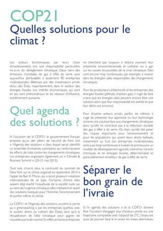 Les acteurs économiques, par leurs choix
d’investissement, ont une responsabilité particulière
vis-à-vis du dérèglement climatique. Deux tiers des
émissions mondiales de gaz à effet de serre sont
aujourd’hui attribuables à seulement 90 entreprises
multinationales détenues par des investisseurs privés
et/ou des États, majoritairement dans le secteur des
énergies fossiles. Les intérêts économiques qui sont
en jeu sont phénoménaux et les réseaux d’influence,
extrêmement puissants.
Quel agenda
des solutions ?
A l’occasion de la COP21, le gouvernement français
propose qu’un des piliers de l’accord de Paris soit
« l’Agenda des solutions » dans lequel serait identifié
un ensemble d’initiatives volontaires qui renforceraient
les efforts de lutte contre les changements climatiques.
Les entreprises organisent également un « Climate &
Business Summit » (20-21 mai 2015).
Tout cela s’inscrit dans la continuité du sommet de
NewYork sur le climat, organisé en septembre 2014 à
l’appel de Ban Ki Moon, qui a lancé plusieurs initiatives
internationales de ce type. Certaines d’entre elles
avaient déjà éveillé l’inquiétude de la société civile car,
au nom de l’urgence climatique,elles mettaient en avant
des solutions toxiques pour l’homme, l’environnement
et parfois même, le climat.
La COP21 et l’Agenda des solutions ouvrent la porte
au « greenwashing » par les entreprises (parfois, avec
le soutien direct ou indirect des États), ainsi qu’à la
récupération de l’alibi climatique pour gagner de
nouvellespartsdemarché. Eneffet,certainesentreprises
ne cherchent pas toujours à réduire vraiment leur
empreinte environnementale et carbone, ou à agir
sur les causes structurelles de la crise climatique. Elles
sont encore trop nombreuses, par exemple, à investir
dans les énergies sales responsables des changements
climatiques.
Pour les producteurs d’électricité et les entreprises des
énergies fossiles (pétrole, charbon, gaz), il s’agit de faire
croire que les énergies sales peuvent encore être une
solution, alors que leur responsabilité est avérée et que
leur déclin est annoncé.
Pour d’autres acteurs privés, parfois les mêmes, il
s’agit de présenter leur approche ou leur technologie
comme une solution face aux changements climatiques
alors qu’elle ne contribue pas à la réduction durable
des gaz à effet à de serre. Ou bien, qu’elle fait peser
des risques importants pour l’environnement et
pour les populations qui voient leurs droits bafoués,
notamment au Sud. Les entreprises multinationales
sont aussi trop nombreuses à investir et promouvoir un
modèle de développement agricole, intensif en intrants
chimiques et en énergies fossiles, déterritorialisé et
particulièrement émetteur de gaz à effet de serre.
Séparer le
bon grain de
l’ivraie
Si l’« agenda des solutions » et la COP21 doivent
être l’occasion d’engager plus d’acteurs privés sur une
trajectoire compatible avec l’objectif de 2°C, l’enjeu est
aussi de pouvoir faire le tri entre les vraies alternatives
COP21
Quelles solutions pour le
climat ?
 