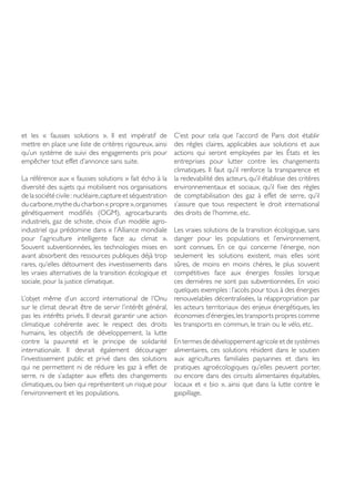 et les « fausses solutions ». Il est impératif de
mettre en place une liste de critères rigoureux, ainsi
qu’un système de suivi des engagements pris pour
empêcher tout effet d’annonce sans suite.
La référence aux « fausses solutions » fait écho à la
diversité des sujets qui mobilisent nos organisations
de la société civile : nucléaire,captureet séquestration
ducarbone,mytheducharbon«propre»,organismes
génétiquement modifiés (OGM), agrocarburants
industriels, gaz de schiste, choix d’un modèle agro-
industriel qui prédomine dans « l’Alliance mondiale
pour l’agriculture intelligente face au climat ».
Souvent subventionnées, les technologies mises en
avant absorbent des ressources publiques déjà trop
rares, qu’elles détournent des investissements dans
les vraies alternatives de la transition écologique et
sociale, pour la justice climatique.
L’objet même d’un accord international de l’Onu
sur le climat devrait être de servir l’intérêt général,
pas les intérêts privés. Il devrait garantir une action
climatique cohérente avec le respect des droits
humains, les objectifs de développement, la lutte
contre la pauvreté et le principe de solidarité
internationale. Il devrait également décourager
l’investissement public et privé dans des solutions
qui ne permettent ni de réduire les gaz à effet de
serre, ni de s’adapter aux effets des changements
climatiques, ou bien qui représentent un risque pour
l’environnement et les populations.
C’est pour cela que l’accord de Paris doit établir
des règles claires, applicables aux solutions et aux
actions qui seront employées par les États et les
entreprises pour lutter contre les changements
climatiques. Il faut qu’il renforce la transparence et
la redevabilité des acteurs, qu’il établisse des critères
environnementaux et sociaux, qu’il fixe des règles
de comptabilisation des gaz à effet de serre, qu’il
s’assure que tous respectent le droit international
des droits de l’homme, etc.
Les vraies solutions de la transition écologique, sans
danger pour les populations et l’environnement,
sont connues. En ce qui concerne l’énergie, non
seulement les solutions existent, mais elles sont
sûres, de moins en moins chères, le plus souvent
compétitives face aux énergies fossiles lorsque
ces dernières ne sont pas subventionnées. En voici
quelques exemples : l’accès pour tous à des énergies
renouvelables décentralisées, la réappropriation par
les acteurs territoriaux des enjeux énergétiques, les
économies d’énergies,les transports propres comme
les transports en commun, le train ou le vélo, etc.
En termes de développement agricole et de systèmes
alimentaires, ces solutions résident dans le soutien
aux agricultures familiales paysannes et dans les
pratiques agroécologiques qu’elles peuvent porter,
ou encore dans des circuits alimentaires équitables,
locaux et « bio », ainsi que dans la lutte contre le
gaspillage.
 