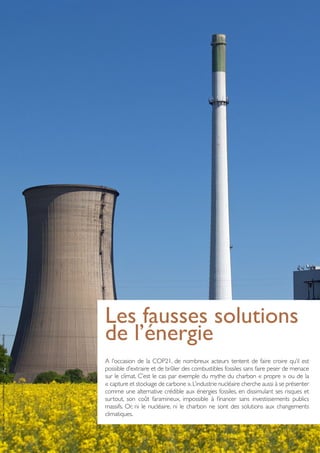 Les fausses solutions
de l’énergie
A l’occasion de la COP21, de nombreux acteurs tentent de faire croire qu’il est
possible d’extraire et de brûler des combustibles fossiles sans faire peser de menace
sur le climat. C’est le cas par exemple du mythe du charbon « propre » ou de la
« capture et stockage de carbone ».L’industrie nucléaire cherche aussi à se présenter
comme une alternative crédible aux énergies fossiles, en dissimulant ses risques et
surtout, son coût faramineux, impossible à financer sans investissements publics
massifs. Or, ni le nucléaire, ni le charbon ne sont des solutions aux changements
climatiques.
PhotoCredit:CreativeCommonsAttribution-ShareAlike3.0Unported-Arnoldius
 