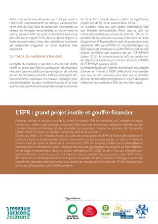 milliard de personnes démunies qui n’ont pas accès à
l’électricité, essentiellement en Afrique subsaharienne
et en Asie du Sud. Dans les zones non connectées au
réseau, les énergies renouvelables, et notamment le
solaire, peuvent offrir un accès à l’électricité beaucoup
plus efficace et rapide. Enfin, dans certaines régions, la
forte consommation d’eau des installations nucléaires
est susceptible d’aggraver un stress hydrique déjà
important.
Le mythe du nucléaire à bas coût
Le mythe du nucléaire « pas cher » est en train d’être
révélé au grand jour.Tant la construction de nouveaux
réacteurs (voir encadré) que la prolongation de la durée
de vie des centrales existantes à 40 ans nécessitent des
investissements colossaux. Les travaux envisagés pour
une prolongation du parc nucléaire français et sa mise
aux normes post-Fukushima représenteraient la somme
de 55 à 250 milliards d’euros (selon les hypothèses
respectives d’EDF et du cabinet Wise Paris).
Le nucléaire n’est pas une option compétitive face
aux énergies renouvelables. Alors que le coût du
solaire photovoltaïque a baissé de près de 10% par an
pendant 10 ans, celui des nouveaux réacteurs ne cesse
d’augmenter. À Flamanville, le coût de production total
atteindrait 107 euros/MWh. En Grande-Bretagne, où
EDF prévoit de construire un autre EPR,le coût du tarif
d’achat de l’électricité nucléaire est de 114 €/MWh
(valeur 2012). En comparaison, le coût de production
de l’électricité éolienne est compris entre 63 €/MWh
et 77 €/MWh (valeurs 2013) .
La récente étude de l’Ademe montre qu’il est possible
d’arriver en France à 100% d’électricité renouvelable
sans que ce soit beaucoup plus cher que le scénario
de la loi de transition énergétique en cours d’adoption
(réduction du nucléaire à 50% du mix électrique).
L’EPR : grand projet inutile et gouffre financier
Présenté comme le nec plus ultra de la sûreté, le réacteur EPR est considéré par l’industrie nucléaire
comme la « relève » des centrales existantes. Mais outre de nombreuses malfaçons repérées sur les
chantiers français et finlandais et des anomalies qui pourraient toucher les chantiers de Flamanville,
Hinkley Point etTaishan, ce réacteur cumule les retards et surcoûts.
Évalués en 2006 à 3,3 milliards d’euros, les coûts de construction de l’EPR de Flamanville atteignent 9
milliards d’euros et la découverte récente d’anomalies lourdes pourrait porter ce coût à 10 milliards
d’euros. Huit ans après le début de la construction, l’EPR n’a toujours produit aucun kilowattheure
prétendument « décarboné », mais a englouti des sommes gigantesques qui auraient pu être dédiées à
de véritables investissements dans la transition énergétique. En 2006, l’étude « Courant alternatif pour
le Grand Ouest » montrait que si les 3,3 milliards d’euros qu’était à l’époque censé coûter l’EPR avaient
été consacrés au développement des énergies renouvelables et aux économies d’énergie, il aurait été
possible de répondre deux fois mieux aux besoins en énergie, de créer près de 10 000 emplois, tout
en luttant efficacement contre l’effet de serre.
Signataires
 