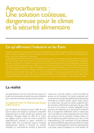 Agrocarburants :
Une solution coûteuse,
dangereuse pour le climat
et la sécurité alimentaire
Ce qu’affirment l’industrie et les États
Depuis une dizaine d’année,les agrocarburants sont présentés par l’industrie agroalimentaire,ainsi que les pouvoirs
publics français, européens, mais aussi américains, brésiliens, indiens, etc. comme une solution à développer pour
lutter contre les changements climatiques.
Le développement de ces carburants produits à partir de matières premières agricoles permettrait de réduire les
émissions de gaz à effet de serre dans le secteur des transports, tout en améliorant l’indépendance énergétique
des pays importateurs de pétrole. Les agrocarburants de première génération, qui correspondent aujourd’hui
à la quasi-totalité des agrocarburants utilisés dans le monde, sont produits à partir des parties comestibles des
matières premières agricoles. Il s’agit soit d’agrodiesels issus d’oléagineux (palme, soja, tournesol, colza, jatropha,
etc.) soit d’éthanols à base de céréales (maïs, blé, etc.), de betterave ou de canne de sucre. Les premiers sont
incorporés dans le diesel tandis que les seconds sont mélangés à l’essence. Les agrocarburants dits « avancés »
sont produits à partir de résidus agricoles ou sylvicoles,de plantes non comestibles ou peu consommées comme
les algues, de déchets industriels ou municipaux, etc. Ils ne sont pas encore produits à une échelle industrielle.
Les agrocarburants sont loin d’avoir fait leur preuve sur
le plan environnemental, et posent de graves problèmes
pour la sécurité alimentaire des pays les plus pauvres.
Les agrocarburants ne réduisent pas les gaz
à effet de serre
Loin de réduire les émissions de gaz à effet de serre
dans le secteur des transports, la production industrielle
d’agrocarburants se révèle souvent plus polluante que
l’utilisation d’énergies fossiles. En effet, de la culture
des végétaux jusqu’à la sortie de l’usine, la production
d’agrocarburants nécessite un apport important en
énergie fossile. Pire, la production toujours croissante
d’agrocarburants destinés à alimenter les marchés
européens et nord-américains entraîne la destruction
massive de « puits de carbone » comme les forêts, les
prairies ou les tourbières. Ces terres, lorsqu’elles sont
convertiesenterresagricoles,relâchentdansl’atmosphère
l’ensemble du carbone qu’elles avaient stocké jusque-
là. La destruction des puits de carbone engendre donc
des émissions extrêmement importantes de gaz à effet
de serre. Si l’on prend en compte l’intégralité de leur
processus de production, et en particulier les émissions
liées au changement d’affectation direct et indirect des
sols,on constate que certains agrocarburants sont même
plus polluants que les carburants d’origine fossile (1,2
litre de pétrole est parfois nécessaire pour faire un litre
d’agrocarburant). C’est notamment le cas des biodiesels
qui constituent 80% des agrocarburants utilisés en Europe.
Par ailleurs, le développement massif des agrocarburants
a de graves impacts écologiques sur notre planète. Par
La réalité
 