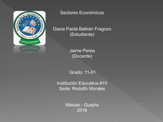 Sectores Económicos
Diana Paola Beltrán Fragozo
(Estudiante)
Jaime Perea
(Docente)
Grado: 11-01
Institución Educativa #10
Sede: Rodolfo Morales
Maicao - Guajira
2016
 