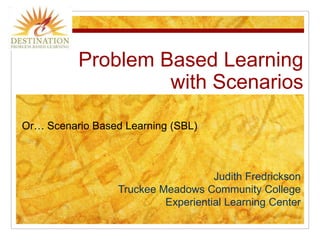 Problem Based Learningwith Scenarios Or… Scenario Based Learning (SBL) Judith Fredrickson Truckee Meadows Community College Experiential Learning Center 