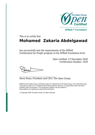 This is to certify that
Mohamed Zakaria Abdelgawad
has successfully met the requirements of the DPBoK
Certification for People program at the DPBoK Foundation level.
Date certified: 13 November 2020
Certification Number: 1629
_____________________________________
Steve Nunn, President and CEO, The Open Group
DPBoK and The Open Group certiﬁcation logo are trademarks of The Open Group. The certiﬁcation logo
may only be used on or in connection with those products, persons, or organizations that have been
certiﬁed under this program. The certiﬁcation register may be viewed at
https://dpbok-cert.opengroup.org/certiﬁed-individuals
© Copyright 2020 The Open Group. All rights reserved.
 