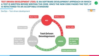 TEST DRIVEN DEVELOPMENT (TDD) IS AN SOFTWARE DEVELOPMENT APPROACH IN WHICH
A TEST IS WRITTEN BEFORE WRITING THE CODE. ONCE THE NEW CODE PASSES THE TEST, IT
IS REFACTORED TO AN ACCEPTABLE STANDARD
DevOps – Test-driven development 2
 