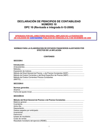 DECLARACIÓN DE PRINCIPIOS DE CONTABILIDAD
                        NÚMERO 10
           DPC 10 (Revisada e integrada 6-12-2000)


 APROBADA POR DEL DIRECTORIO NACIONAL AMPLIADO DE LA FEDERACIÓN
DE COLEGIOS DE CONTADORES PÚBLICOS DE VENEZUELA EL 6 DE DICIEMBRE DE 2000




NORMAS PARA LA ELABORACION DE ESTADOS FINANCIEROS AJUSTADOS POR
                    EFECTOS DE LA INFLACION


                                                          CONTENIDO

SECCION I

Introducción.......................................................................................................................
Antecedentes.......................................................................................................................
Métodos...............................................................................................................................
Exposición de motivos.........................................................................................................
Método del Nivel General de Precios o de Precios Constantes (NGP).................................
Método de Costos Corrientes o del Nivel Específico de Precios (NEP).................................
Método de Costos Corrientes/ Precios Constantes
(MIXTO)..................................................

SECCION II

Normas generales...............................................................................................................
Alcance.................................................................................................................................
Fecha del ajuste inicial.........................................................................................................

SECCIÓN III

Método del Nivel General de Precios o de Precios Constantes.......................................
Balance general....................................................................................................................
Inventarios............................................................................................................................
Activo fijo..............................................................................................................................
Depreciación........................................................................................................................
Gastos pagados por anticipado...........................................................................................
Inversiones..........................................................................................................................
Patrimonio............................................................................................................................
Estado de resultados............................................................................................................
Costo de ventas....................................................................................................................
Resultado monetario del ejercicio (REME)...........................................................................


                                                                    1
 