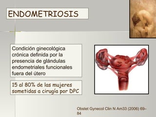ENDOMETRIOSIS Condición ginecológica crónica definida por la presencia de glándulas endometriales funcionales fuera del útero   10% de las mujeres en edad reproductiva   15 al 80% de las mujeres sometidas a cirugía por DPC   Obstet Gynecol Clin N Am33 (2006) 69– 84 
