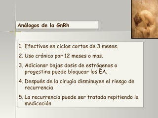 Análogos de la GnRh Efectivos en ciclos cortos de 3 meses. Uso crónico por 12 meses o mas. Adicionar bajas dosis de estrógenos o progestina puede bloquear los EA. Después de la cirugía disminuyen el riesgo de recurrencia La recurrencia puede ser tratada repitiendo la medicación 