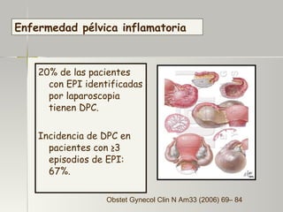 20% de las pacientes  con EPI identificadas por laparoscopia tienen DPC. Incidencia de DPC en pacientes  con ≥3 episodios de EPI: 67%. Enfermedad pélvica inflamatoria Obstet Gynecol Clin N Am33 (2006) 69– 84 