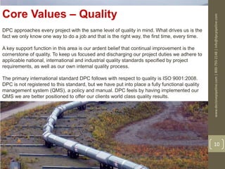 www.decisivepipeline.com|800-793-2148|info@dpcpipeline.com
10
Core Values – Quality
DPC approaches every project with the same level of quality in mind. What drives us is the
fact we only know one way to do a job and that is the right way, the first time, every time.
A key support function in this area is our ardent belief that continual improvement is the
cornerstone of quality. To keep us focused and discharging our project duties we adhere to
applicable national, international and industrial quality standards specified by project
requirements, as well as our own internal quality process.
The primary international standard DPC follows with respect to quality is ISO 9001:2008.
DPC is not registered to this standard, but we have put into place a fully functional quality
management system (QMS), a policy and manual. DPC feels by having implemented our
QMS we are better positioned to offer our clients world class quality results.
 
