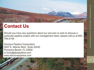www.decisivepipeline.com|800-793-2148|info@dpcpipeline.com
13
Contact Us
Should you have any questions about our services or wish to discuss a
particular pipeline project with our management team, please call us at 800-
793-2148.
Decisive Pipeline Corporation
2637 E. Atlantic Blvd., Suite 25420
Pompano Beach, FL 33062
m.furey@dpcpipeline.com
www.decisivepipeline.com
 