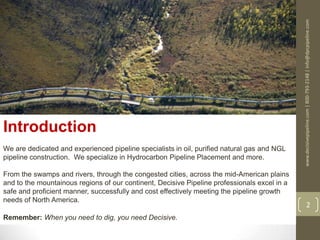 www.decisivepipeline.com|800-793-2148|info@dpcpipeline.com
2
Introduction
We are dedicated and experienced pipeline specialists in oil, purified natural gas and NGL
pipeline construction. We specialize in Hydrocarbon Pipeline Placement and more.
From the swamps and rivers, through the congested cities, across the mid-American plains
and to the mountainous regions of our continent, Decisive Pipeline professionals excel in a
safe and proficient manner, successfully and cost effectively meeting the pipeline growth
needs of North America.
Remember: When you need to dig, you need Decisive.
 