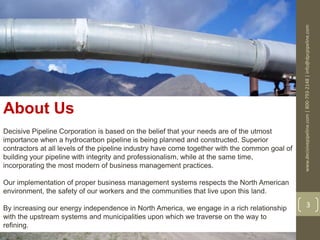 www.decisivepipeline.com|800-793-2148|info@dpcpipeline.com
3
About Us
Decisive Pipeline Corporation is based on the belief that your needs are of the utmost
importance when a hydrocarbon pipeline is being planned and constructed. Superior
contractors at all levels of the pipeline industry have come together with the common goal of
building your pipeline with integrity and professionalism, while at the same time,
incorporating the most modern of business management practices.
Our implementation of proper business management systems respects the North American
environment, the safety of our workers and the communities that live upon this land.
By increasing our energy independence in North America, we engage in a rich relationship
with the upstream systems and municipalities upon which we traverse on the way to
refining.
 