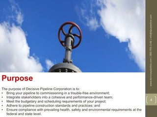 www.decisivepipeline.com|800-793-2148|info@dpcpipeline.com
4
Purpose
The purpose of Decisive Pipeline Corporation is to:
• Bring your pipeline to commissioning in a trouble-free environment;
• Integrate stakeholders into a cohesive and performance-driven team;
• Meet the budgetary and scheduling requirements of your project;
• Adhere to pipeline construction standards and practices; and
• Ensure compliance with prevailing health, safety and environmental requirements at the
federal and state level.
 