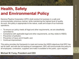 www.decisivepipeline.com|800-793-2148|info@dpcpipeline.com
5
Health, Safety
and Environmental Policy
Decisive Pipeline Corporation (DPC) shall conduct its business in a safe and
environmentally conscious manner, while maintaining the highest level of quality.
As such, this policy is appropriate to the nature, scale and scope of our business
operations.
• To ensure our policy meets all legal and other requirements, we are steadfastly
committed to:
• Compliance with applicable legal and other requirements, as they relate to HSEQ;
• Prevention of pollution;
• Prevention of injury and ill health; and
• Continual improvement.
This policy provides the framework to meet and review the HSEQ objectives that DPC has
set for itself, and with the full backing of management. DPC will communicate this policy to
all employees, contractors, suppliers and make it available to the public, upon request.
Michael W. Furey, President and CEO
 