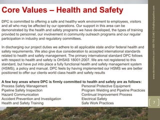 www.decisivepipeline.com|800-793-2148|info@dpcpipeline.com
7
Core Values – Health and Safety
DPC is committed to offering a safe and healthy work environment to employees, visitors
and all who may be affected by our operations. Our support in this area can be
demonstrated by the health and safety programs we have developed, the types of training
provided to personnel, our involvement in community outreach programs and our regular
participation in industry and regulatory committees.
In discharging our project duties we adhere to all applicable state and/or federal health and
safety requirements. We also give due consideration to accepted international standards
related to health and safety management. The primary international standard DPC follows
with respect to health and safety is OHSAS 18001:2007. We are not registered to this
standard, but have put into place a fully functional health and safety management system
(HSMS), a policy and manual. DPC feels by having implemented our HSMS we are better
positioned to offer our clients world class health and safety results
A few key areas where DPC is firmly committed to health and safety are as follows:
Process Safety Management Personal Protective Equipment
Pipeline Safety Inspection Program Welding and Pipeline Practices
Hazard Communication Continual Improvement Process
Accident Prevention and Investigation Electrical Safety
Health and Safety Training Safe Work Practices
 