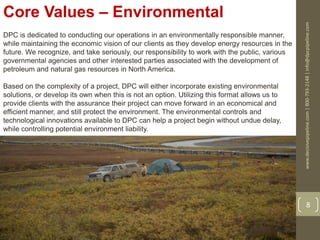 www.decisivepipeline.com|800-793-2148|info@dpcpipeline.com
8
Core Values – Environmental
DPC is dedicated to conducting our operations in an environmentally responsible manner,
while maintaining the economic vision of our clients as they develop energy resources in the
future. We recognize, and take seriously, our responsibility to work with the public, various
governmental agencies and other interested parties associated with the development of
petroleum and natural gas resources in North America.
Based on the complexity of a project, DPC will either incorporate existing environmental
solutions, or develop its own when this is not an option. Utilizing this format allows us to
provide clients with the assurance their project can move forward in an economical and
efficient manner, and still protect the environment. The environmental controls and
technological innovations available to DPC can help a project begin without undue delay,
while controlling potential environment liability.
 