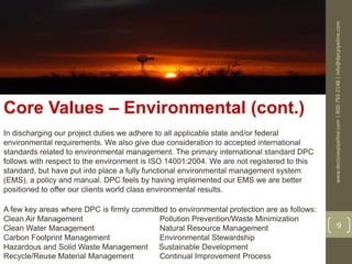 www.decisivepipeline.com|800-793-2148|info@dpcpipeline.com
9
Core Values – Environmental (cont.)
In discharging our project duties we adhere to all applicable state and/or federal
environmental requirements. We also give due consideration to accepted international
standards related to environmental management. The primary international standard DPC
follows with respect to the environment is ISO 14001:2004. We are not registered to this
standard, but have put into place a fully functional environmental management system
(EMS), a policy and manual. DPC feels by having implemented our EMS we are better
positioned to offer our clients world class environmental results.
A few key areas where DPC is firmly committed to environmental protection are as follows:
Clean Air Management Pollution Prevention/Waste Minimization
Clean Water Management Natural Resource Management
Carbon Footprint Management Environmental Stewardship
Hazardous and Solid Waste Management Sustainable Development
Recycle/Reuse Material Management Continual Improvement Process
 