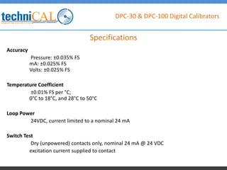 DPC-30 & DPC-100 Digital Calibrators
Accuracy
Pressure: ±0.035% FS
mA: ±0.025% FS
Volts: ±0.025% FS
Temperature Coefficient
±0.01% FS per °C;
0°C to 18°C, and 28°C to 50°C
Loop Power
24VDC, current limited to a nominal 24 mA
Switch Test
Dry (unpowered) contacts only, nominal 24 mA @ 24 VDC
excitation current supplied to contact
Specifications
 