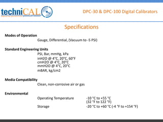 DPC-30 & DPC-100 Digital Calibrators
Modes of Operation
Gauge, Differential, (Vacuum to -5 PSI)
Standard Engineering Units
PSI, Bar, mmHg, kPa
inH2O @ 4°C, 20°C, 60°F
cmH2O @ 4°C, 20°C
mmH2O @ 4°C, 20°C
mBAR, kg/cm2
Media Compatibility
Clean, non-corrosive air or gas
Environmental
Operating Temperature -10 °C to +55 °C
(32 °F to 122 °F)
Storage -20 °C to +60 °C (-4 °F to +154 °F)
Specifications
 