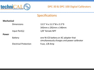 DPC-30 & DPC-100 Digital Calibrators
Mechanical
Dimensions 13.5" H x 11.5"W x 5.5"D
343mm x 292mm x 140mm
Input Port(s) 1/8" female NPT
Power
Battery one Ni-CD battery or AC adapter that
simultaneously charges and power calibrator
Electrical Protection Fuse, 1/8 Amp
Specifications
 