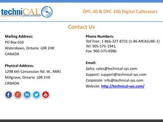 DPC-30 & DPC-100 Digital Calibrators
Mailing Address:
PO Box 650
Waterdown, Ontario L0R 2H0
CANADA
Physical Address:
1298 6th Concession Rd. W., RR#1
Millgrove, Ontario L0R 1V0
CANADA
Contact Us
Phone Numbers:
Toll Free: 1-866-327-8731 (1-86-MEASURE-1)
Tel: 905-575-1941,
Fax: 905-575-0386
Email:
Sales: sales@technical-sys.com
Support: support@technical-sys.com
Corporate: info@technical-sys.com
Website: http://technical-sys.com/
 