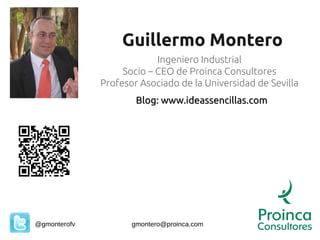 Guillermo Montero
                           Ingeniero Industrial
                   Socio – CEO de Proinca Consultores
              Profesor Asociado de la Universidad de Sevilla
                      Blog: www.ideassencillas.com




@gmonterofv          gmontero@proinca.com
 