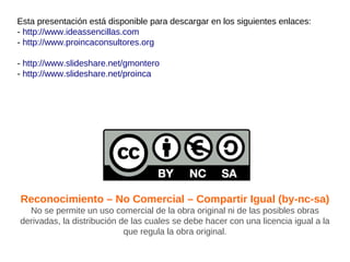 Esta presentación está disponible para descargar en los siguientes enlaces:
- http://www.ideassencillas.com
- http://www.proincaconsultores.org

- http://www.slideshare.net/gmontero
- http://www.slideshare.net/proinca




Reconocimiento – No Comercial – Compartir Igual (by-nc-sa)
  No se permite un uso comercial de la obra original ni de las posibles obras
derivadas, la distribución de las cuales se debe hacer con una licencia igual a la
                            que regula la obra original.
 