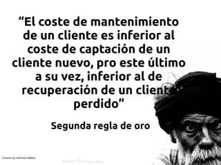 “El coste de mantenimiento
         de un cliente es inferior al
          coste de captación de un
       cliente nuevo, pro este último
           a su vez, inferior al de
         recuperación de un cliente
                  perdido”
                            Segunda regla de oro


Curious by Kartnick Makka
 