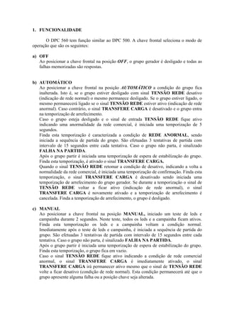 1. FUNCIONALIDADE
O DPC 560 tem função similar ao DPC 500. A chave frontal seleciona o modo de
operação que são os seguintes:
a) OFF
Ao posicionar a chave frontal na posição OFF, o grupo gerador é desligado e todas as
falhas memorizadas são respostas.
b) AUTOMÁTICO
Ao posicionar a chave frontal na posição AUTOMÁTICO a condição do grupo fica
inalterada. Isto é, se o grupo estiver desligado com sinal TENSÃO REDE desativo
(indicação de rede normal) o mesmo permanece desligado. Se o grupo estiver ligado, o
mesmo permanecerá ligado se o sinal TENSÃO REDE estiver ativo (indicação de rede
anormal). Caso contrário, o sinal TRANSFERE CARGA é desativado e o grupo entra
na temporização de arrefecimento.
Caso o grupo esteja desligado e o sinal de entrada TENSÃO REDE fique ativo
indicando uma anormalidade da rede comercial, é iniciada uma temporização de 5
segundos.
Finda esta temporização é caracterizada a condição de REDE ANORMAL, sendo
iniciada a sequência de partida do grupo. São efetuadas 3 tentativas de partida com
intervalo de 15 segundos entre cada tentativa. Caso o grupo não parta, é sinalizado
FALHA NA PARTIDA.
Após o grupo partir é iniciada uma temporização de espera de estabilização do grupo.
Finda esta temporização, é ativado o sinal TRANSFERE CARGA.
Quando o sinal TENSÃO REDE retomar a condição de desativo, indicando a volta a
normalidade da rede comercial, é iniciada uma temporização de confirmação. Finda esta
temporização, o sinal TRANSFERE CARGA é desativado sendo iniciada uma
temporização de arrefecimento do grupo gerador. Se durante a temporização o sinal de
TENSÃO REDE voltar a ficar ativo (indicação de rede anormal), o sinal
TRANSFERE CARGA é novamente ativado e a temporização de arrefecimento é
cancelada. Finda a temporização de arrefecimento, o grupo é desligado.
c) MANUAL
Ao posicionar a chave frontal na posição MANUAL, iniciado um teste de leds e
campainha durante 2 segundos. Neste teste, todos os leds e a campainha ficam ativos.
Finda esta temporização os leds e a campainha voltam a condição normal.
Imediatamente após o teste de leds e campainha, é iniciada a sequência de partida do
grupo. São efetuadas 3 tentativas de partida com intervalo de 15 segundos entre cada
tentativa. Caso o grupo não parta, é sinalizado FALHA NA PARTIDA.
Após o grupo partir é iniciada uma temporização de espera de estabilização do grupo.
Finda esta temporização, o grupo fica em vazio.
Caso o sinal TENSÃO REDE fique ativo indicando a condição de rede comercial
anormal, o sinal TRANSFERE CARGA é imediatamente ativado, o sinal
TRANSFERE CARGA irá permanecer ativo mesmo que o sinal de TENSÃO REDE
volte a ficar desativo (condição de rede normal). Esta condição permanecerá até que o
grupo apresente alguma falha ou a posição chave seja alterada.
 