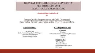 GUJARAT TECHNOLOGICAL UNIVERSITY
PhD PROGRAM-2014
ELECTRICAL ENGINEERING
Doctoral Progress Review-6
on
Power Quality Improvement of Grid Connected
Renewable Power Generation using FACTS Controllers.
Supervised By: CO-Supervised By:
Dr. D.M.Patel
Prof., Electrical Engg. Dept., D.A.Degree
Engineering and Technology
Memdavad,kheda,Gujarat
Dr. J.J.Patel
Principal
Vadodara Institute of Engineering & Research
,Vadodara.
Gujarat
Prepared By :
R.R.Kapadia
(Research Scholar)
Enrollment No:14997109011
2014 batch
 