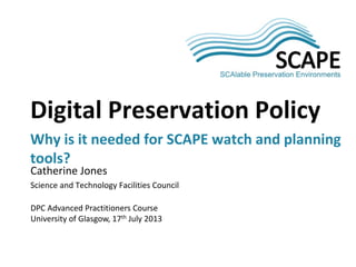 Catherine Jones
Science and Technology Facilities Council
DPC Advanced Practitioners Course
University of Glasgow, 17th July 2013
Digital Preservation Policy
Why is it needed for SCAPE watch and planning
tools?
 