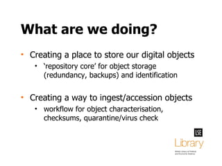 What are we doing? Creating a place to store our digital objects ‘ repository core’ for object storage (redundancy, backups) and identification Creating a way to ingest/accession objects workflow for object characterisation, checksums, quarantine/virus check 