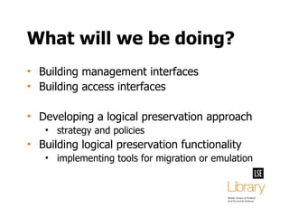 What will we be doing? Building management interfaces Building access interfaces Developing a logical preservation approach strategy and policies Building logical preservation functionality implementing tools for migration or emulation 