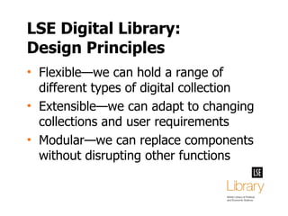 LSE Digital Library: Design Principles Flexible—we can hold a range of different types of digital collection Extensible—we can adapt to changing collections and user requirements Modular—we can replace components without disrupting other functions 