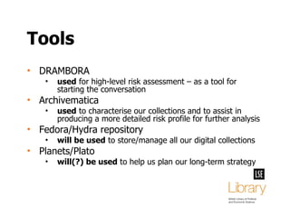 Tools DRAMBORA used  for high-level risk assessment – as a tool for starting the conversation Archivematica used  to characterise our collections and to assist in producing a more detailed risk profile for further analysis Fedora/Hydra repository will be used  to store/manage all our digital collections Planets/Plato will(?) be used  to help us plan our long-term strategy 