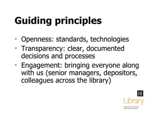 Guiding principles Openness: standards, technologies Transparency: clear, documented decisions and processes Engagement: bringing everyone along with us (senior managers, depositors, colleagues across the library) 