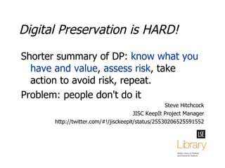 Digital Preservation is HARD! Shorter summary of DP:  know what you have and value ,  assess risk , take action to avoid risk, repeat. Problem: people don't do it  Steve Hitchcock JISC KeepIt Project Manager http://twitter.com/#!/jisckeepit/status/25530206525591552 