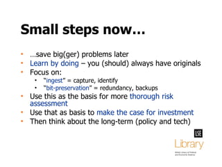 Small steps now… … save big(ger) problems later Learn by doing  – you (should) always have originals Focus on: “ ingest ” = capture, identify “ bit-preservation ” = redundancy, backups Use this as the basis for more  thorough risk assessment Use that as basis to  make the case for investment Then think about the long-term (policy and tech) 