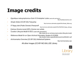 Image credits Egosiliqua malusymphonicus Guts ©  Christopher Locke  (used with permission) http://heartlessmachine.com/ Simple Globe  (CC-BY-SA) Tokyoship http://commons.wikimedia.org/wiki/File:Simple_Globe.svg 8” floppy disk  (Public Domain) Pamporoff http://commons.wikimedia.org/wiki/File:8%60%60_floppy_disk.jpg [Various Gnome icons] (GPL) Gnome icon artists Curation Lifecycle Model  © DCC  (used with permission) http://www.dcc.ac.uk/resources/curation-lifecycle-model Reference Model for an Open Archival Information System  © CCSDS http://public.ccsds.org/publications/archive/650x0b1.pdf Archivematica Overview  (CC-BY-SA) Artefactual Systems http://archivematica.org/ All other images (CC-BY-NC-SA) LSE Library 